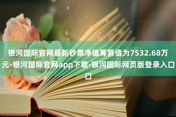 银河国际官网最新钞票净值筹算值为7532.68万元-银河国际官网app下载·银河国际网页版登录入口