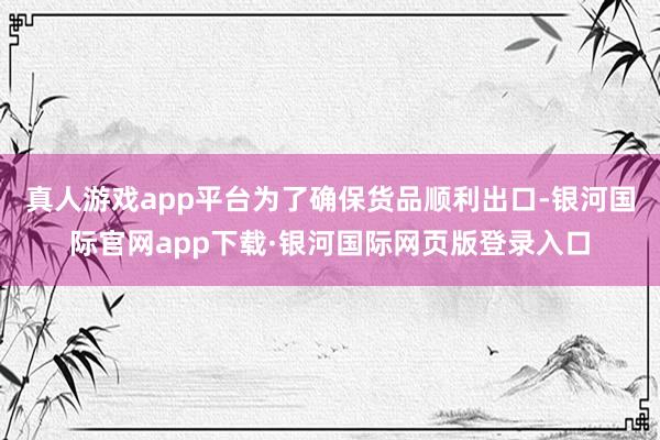 真人游戏app平台为了确保货品顺利出口-银河国际官网app下载·银河国际网页版登录入口