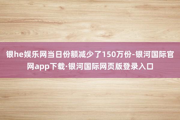 银he娱乐网当日份额减少了150万份-银河国际官网app下载·银河国际网页版登录入口