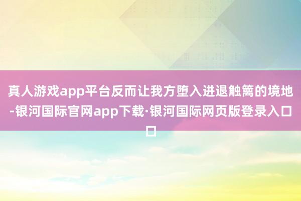 真人游戏app平台反而让我方堕入进退触篱的境地-银河国际官网app下载·银河国际网页版登录入口