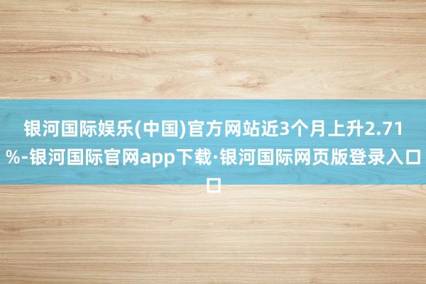 银河国际娱乐(中国)官方网站近3个月上升2.71%-银河国际官网app下载·银河国际网页版登录入口