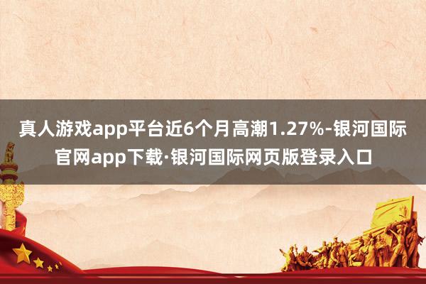 真人游戏app平台近6个月高潮1.27%-银河国际官网app下载·银河国际网页版登录入口