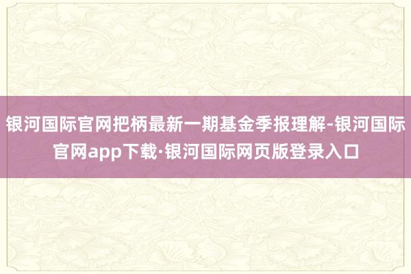 银河国际官网把柄最新一期基金季报理解-银河国际官网app下载·银河国际网页版登录入口