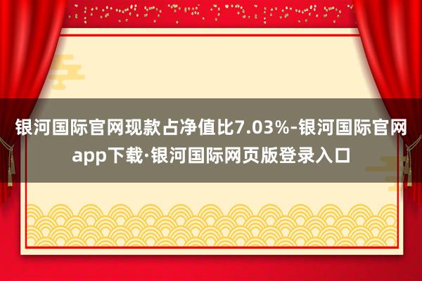 银河国际官网现款占净值比7.03%-银河国际官网app下载·银河国际网页版登录入口