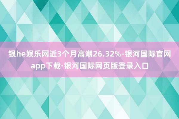 银he娱乐网近3个月高潮26.32%-银河国际官网app下载·银河国际网页版登录入口