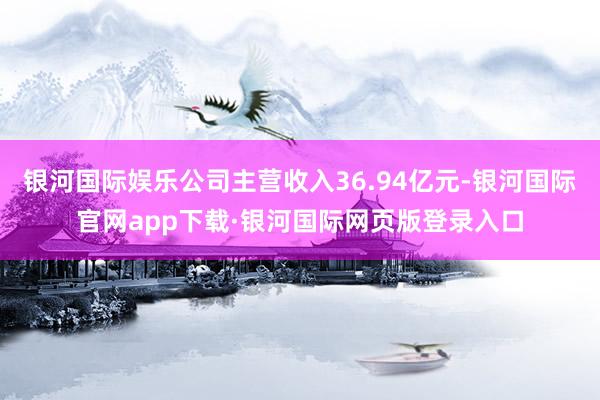 银河国际娱乐公司主营收入36.94亿元-银河国际官网app下载·银河国际网页版登录入口