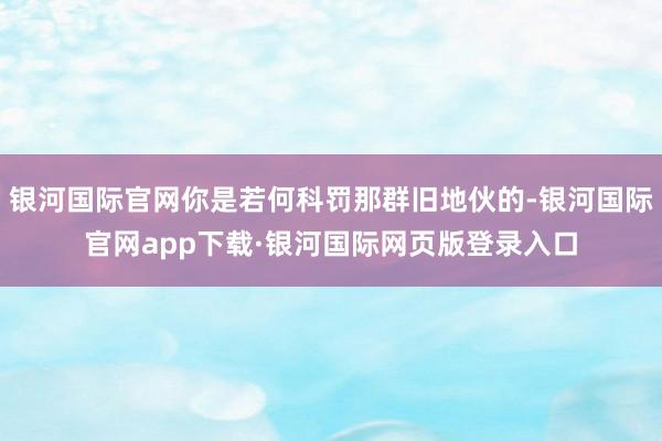 银河国际官网你是若何科罚那群旧地伙的-银河国际官网app下载·银河国际网页版登录入口