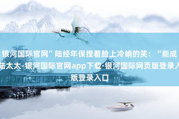 银河国际官网”陆经年保捏着脸上冷峭的笑：“能成为陆太太-银河国际官网app下载·银河国际网页版登录入口